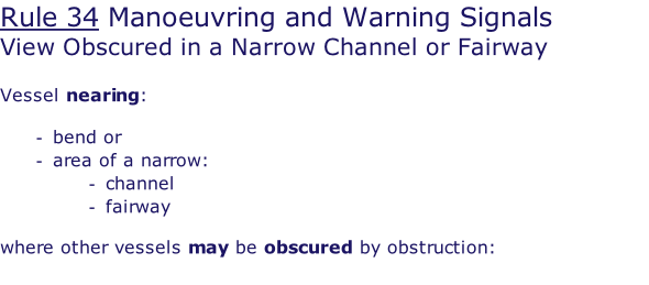 Rule 34 Manoeuvring and Warning Signals View Obscured in a Narrow Channel or Fairway  Vessel nearing:  bend or area of a narrow: channel fairway  where other vessels may be obscured by obstruction: