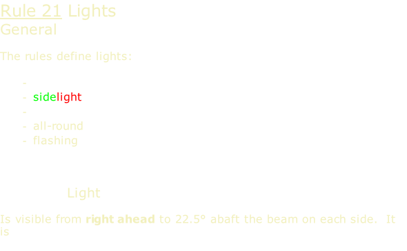 Rule 21 Lights General  The rules define lights:  masthead sidelight sternlight all-round flashing    Masthead Light  Is visible from right ahead to 22.5° abaft the beam on each side.  It is white