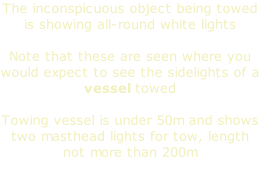 The inconspicuous object being towed is showing all-round white lights  Note that these are seen where you would expect to see the sidelights of a vessel towed  Towing vessel is under 50m and shows two masthead lights for tow, length not more than 200m
