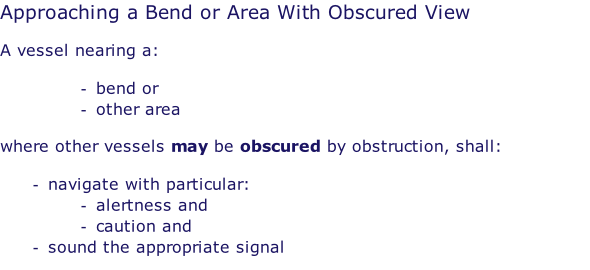 Approaching a Bend or Area With Obscured View  A vessel nearing a:  bend or other area   where other vessels may be obscured by obstruction, shall:  navigate with particular: alertness and caution and sound the appropriate signal