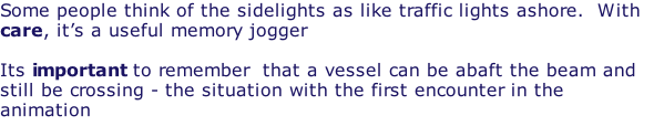 Some people think of the sidelights as like traffic lights ashore.  With care, it’s a useful memory jogger  Its important to remember  that a vessel can be abaft the beam and still be crossing - the situation with the first encounter in the animation
