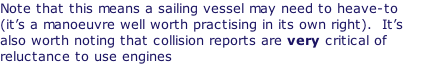 Note that this means a sailing vessel may need to heave-to (it’s a manoeuvre well worth practising in its own right).  It’s also worth noting that collision reports are very critical of reluctance to use engines