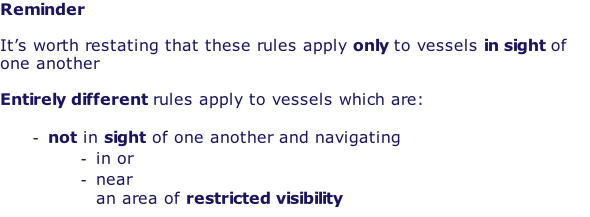 Reminder  It’s worth restating that these rules apply only to vessels in sight of one another  Entirely different rules apply to vessels which are:  not in sight of one another and navigating in or near an area of restricted visibility