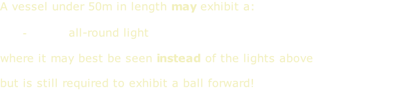 A vessel under 50m in length may exhibit a:  white all-round light  where it may best be seen instead of the lights above  but is still required to exhibit a ball forward!