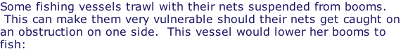Some fishing vessels trawl with their nets suspended from booms.  This can make them very vulnerable should their nets get caught on an obstruction on one side.  This vessel would lower her booms to fish: