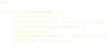 Ball  Vessel at anchor except vessel: engaged in fishing, or restricted in ability to manoeuvre, engaged in underwater operations where an obstruction exists (these vessels display only their appropriate shapes even when at anchor)