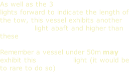 As well as the 3 masthead lights forward to indicate the length of the tow, this vessel exhibits another masthead light abaft and higher than these  Remember a vessel under 50m may exhibit this masthead light (it would be to rare to do so)