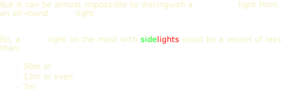 But it can be almost impossible to distinguish a masthead light from an all-round white light   So, a white light on the mast with sidelights could be a vessel of less than:  50m or 12m or even 7m