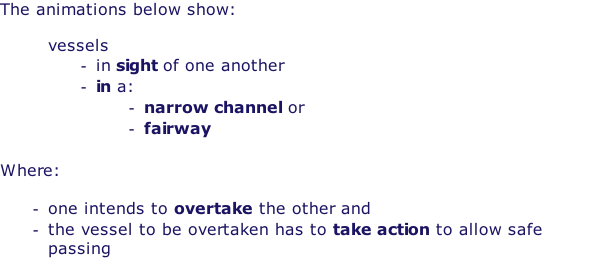 The animations below show:  vessels in sight of one another in a: narrow channel or fairway  Where:  one intends to overtake the other and the vessel to be overtaken has to take action to allow safe passing