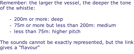 Remember: the larger the vessel, the deeper the tone of the whistle:  200m or more: deep 75m or more but less than 200m: medium less than 75m: higher pitch  The sounds cannot be exactly represented, but the link gives a “flavour”