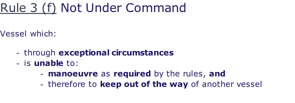 Rule 3 (f) Not Under Command  Vessel which:  through exceptional circumstances is unable to: manoeuvre as required by the rules, and therefore to keep out of the way of another vessel