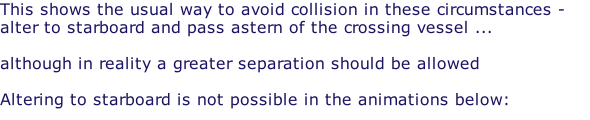 This shows the usual way to avoid collision in these circumstances - alter to starboard and pass astern of the crossing vessel ...   although in reality a greater separation should be allowed  Altering to starboard is not possible in the animations below: