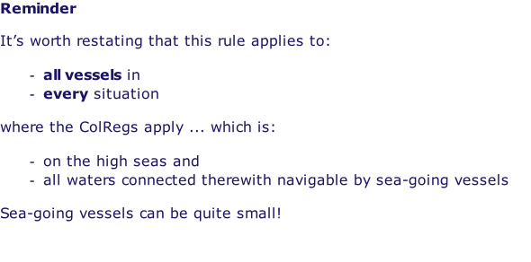 Reminder  It’s worth restating that this rule applies to:  all vessels in every situation  where the ColRegs apply ... which is:  on the high seas and all waters connected therewith navigable by sea-going vessels  Sea-going vessels can be quite small!