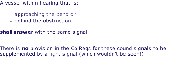 A vessel within hearing that is:  approaching the bend or behind the obstruction  shall answer with the same signal   There is no provision in the ColRegs for these sound signals to be supplemented by a light signal (which wouldn’t be seen!)