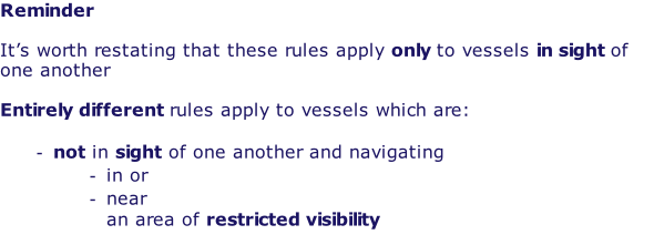 Reminder  It’s worth restating that these rules apply only to vessels in sight of one another  Entirely different rules apply to vessels which are:  not in sight of one another and navigating in or near an area of restricted visibility